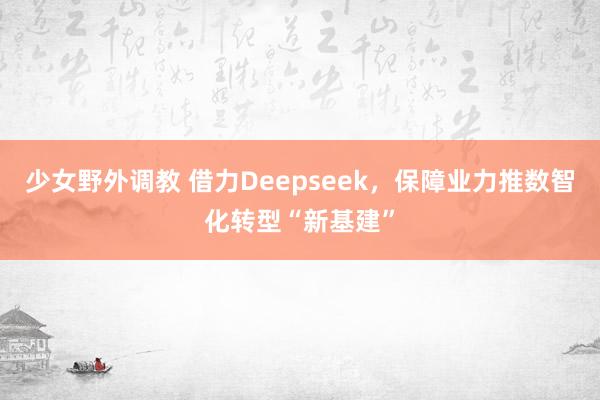 少女野外调教 借力Deepseek，保障业力推数智化转型“新基建”