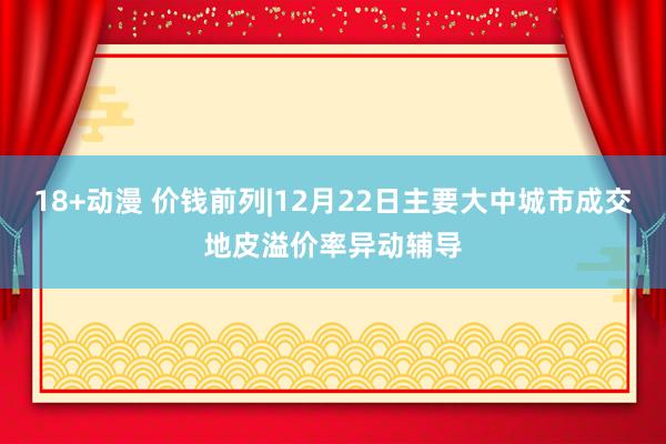 18+动漫 价钱前列|12月22日主要大中城市成交地皮溢价率异动辅导