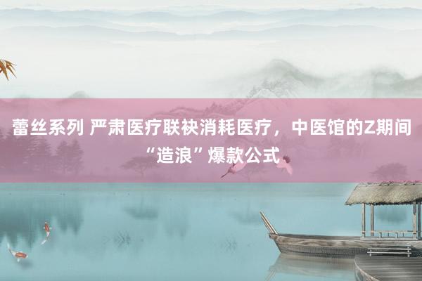 蕾丝系列 严肃医疗联袂消耗医疗，中医馆的Z期间“造浪”爆款公式
