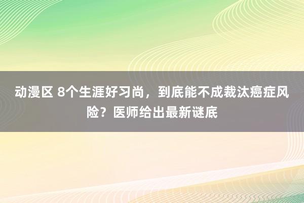 动漫区 8个生涯好习尚，到底能不成裁汰癌症风险？医师给出最新谜底