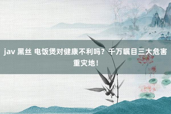 jav 黑丝 电饭煲对健康不利吗？千万瞩目三大危害重灾地！