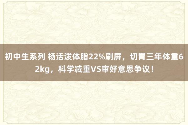 初中生系列 杨活泼体脂22%刷屏，切胃三年体重62kg，科学减重VS审好意思争议！