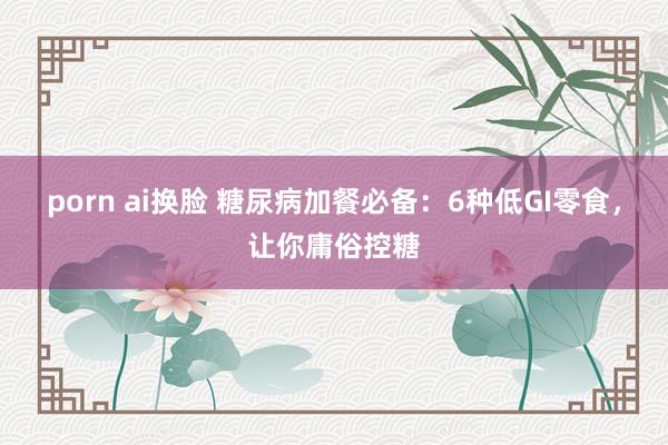 porn ai换脸 糖尿病加餐必备：6种低GI零食，让你庸俗控糖