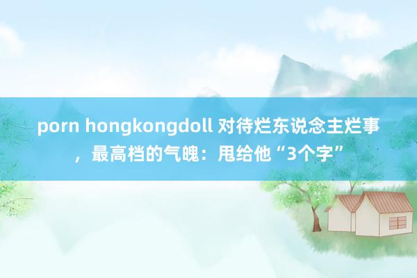 porn hongkongdoll 对待烂东说念主烂事，最高档的气魄：甩给他“3个字”