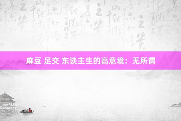 麻豆 足交 东谈主生的高意境：无所谓