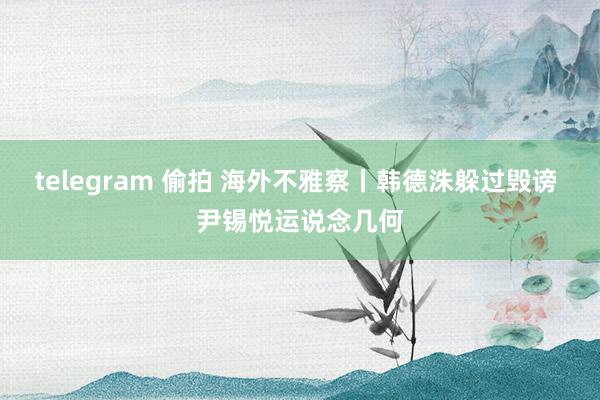 telegram 偷拍 海外不雅察丨韩德洙躲过毁谤 尹锡悦运说念几何