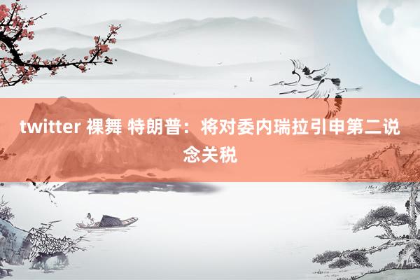 twitter 裸舞 特朗普：将对委内瑞拉引申第二说念关税