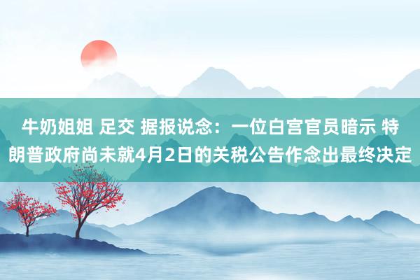 牛奶姐姐 足交 据报说念：一位白宫官员暗示 特朗普政府尚未就4月2日的关税公告作念出最终决定