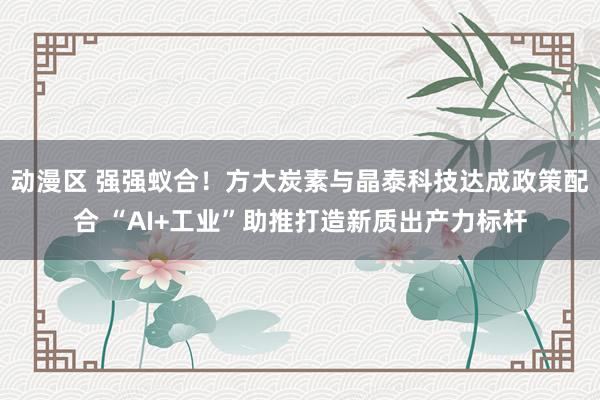 动漫区 强强蚁合！方大炭素与晶泰科技达成政策配合 “AI+工业”助推打造新质出产力标杆