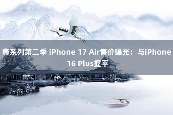 鑫系列第二季 iPhone 17 Air售价曝光：与iPhone 16 Plus握平