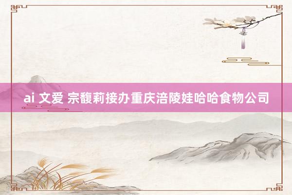 ai 文爱 宗馥莉接办重庆涪陵娃哈哈食物公司