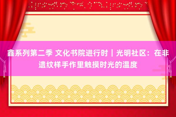 鑫系列第二季 文化书院进行时｜光明社区：在非遗纹样手作里触摸时光的温度