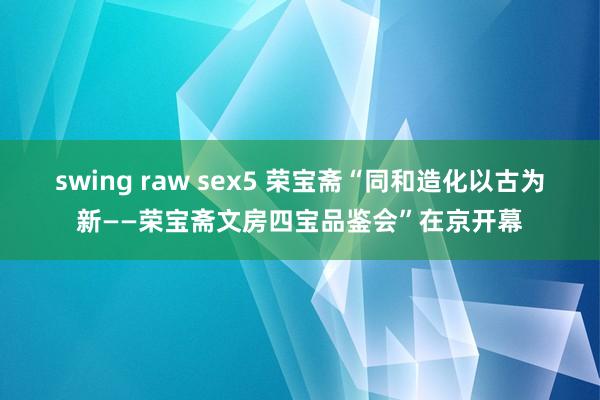 swing raw sex5 荣宝斋“同和造化以古为新——荣宝斋文房四宝品鉴会”在京开幕
