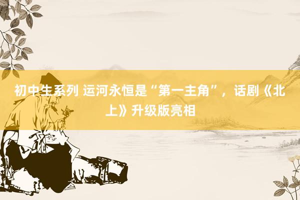 初中生系列 运河永恒是“第一主角”，话剧《北上》升级版亮相
