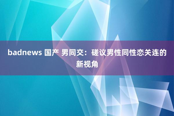 badnews 国产 男同交：磋议男性同性恋关连的新视角