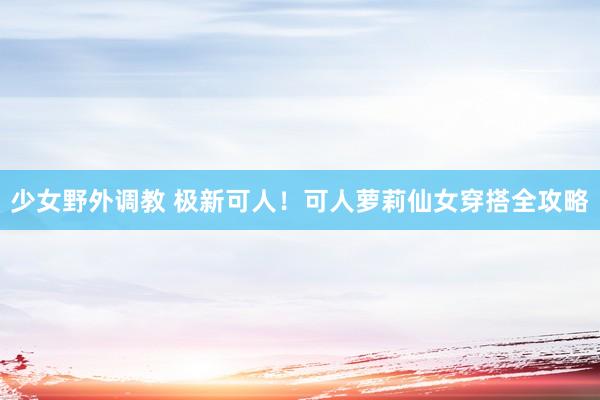 少女野外调教 极新可人！可人萝莉仙女穿搭全攻略