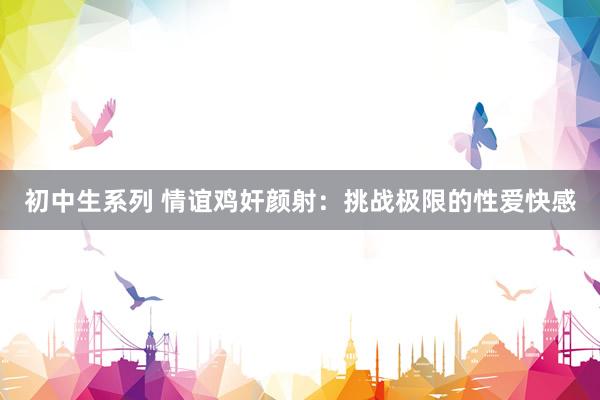 初中生系列 情谊鸡奸颜射：挑战极限的性爱快感