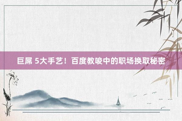 巨屌 5大手艺！百度教唆中的职场换取秘密