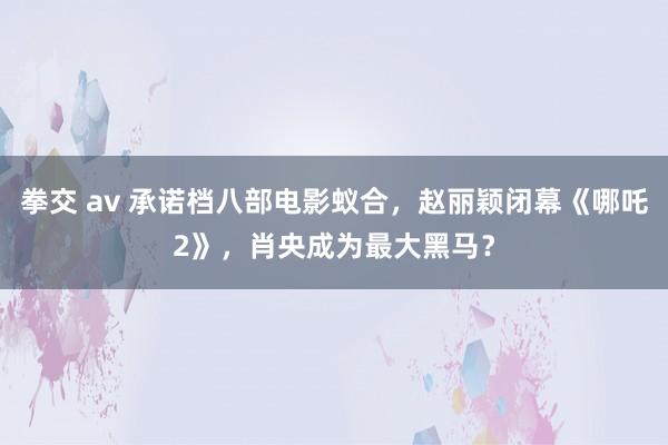 拳交 av 承诺档八部电影蚁合，赵丽颖闭幕《哪吒2》，肖央成为最大黑马？