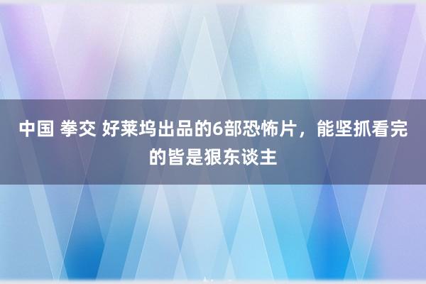 中国 拳交 好莱坞出品的6部恐怖片，能坚抓看完的皆是狠东谈主