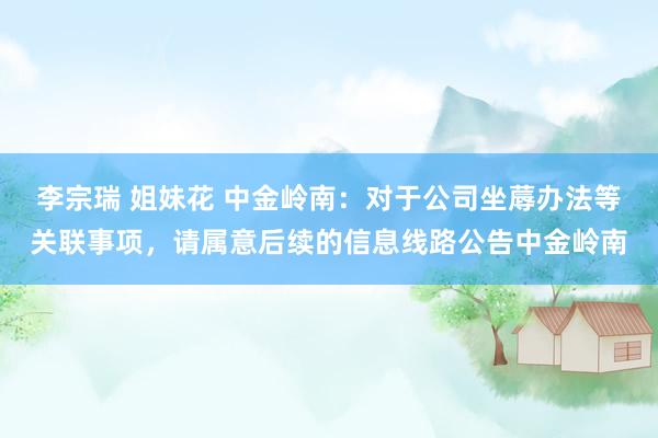 李宗瑞 姐妹花 中金岭南：对于公司坐蓐办法等关联事项，请属意后续的信息线路公告中金岭南