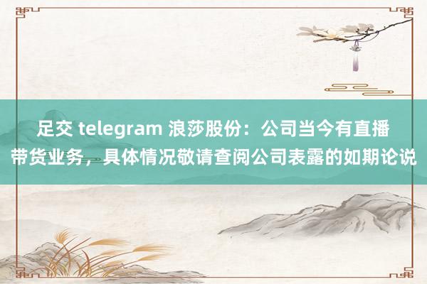 足交 telegram 浪莎股份：公司当今有直播带货业务，具体情况敬请查阅公司表露的如期论说