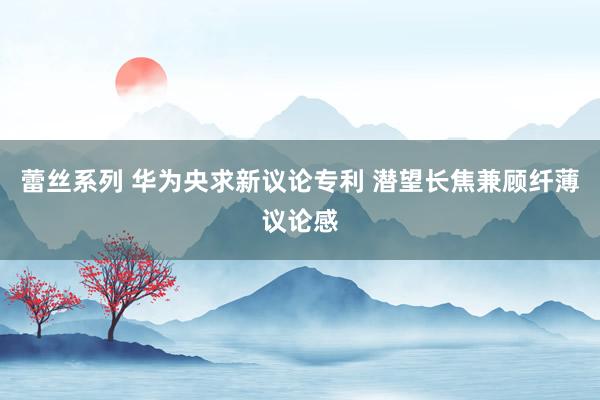 蕾丝系列 华为央求新议论专利 潜望长焦兼顾纤薄议论感
