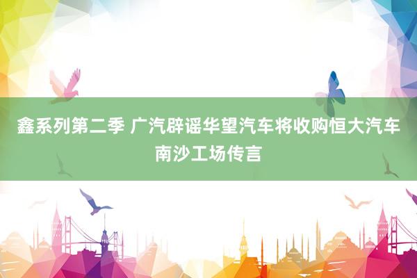 鑫系列第二季 广汽辟谣华望汽车将收购恒大汽车南沙工场传言