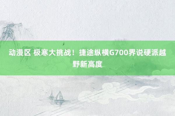 动漫区 极寒大挑战！捷途纵横G700界说硬派越野新高度