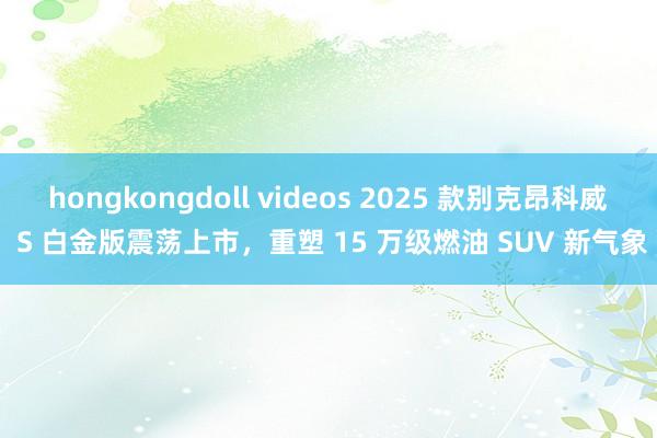 hongkongdoll videos 2025 款别克昂科威 S 白金版震荡上市,重塑 15 万级燃油 SUV 新气象