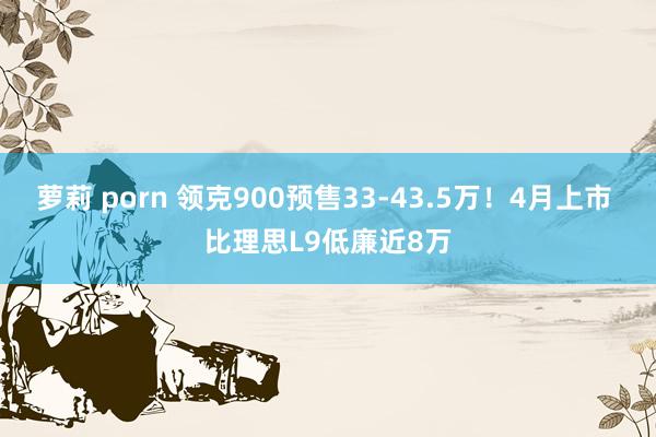 萝莉 porn 领克900预售33-43.5万！4月上市 比理思L9低廉近8万