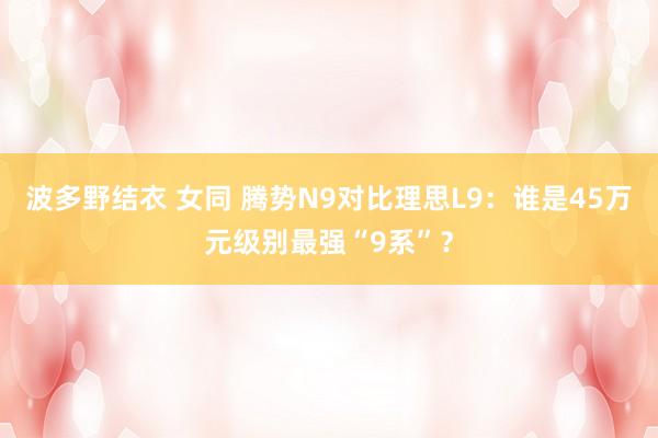 波多野结衣 女同 腾势N9对比理思L9：谁是45万元级别最强“9系”？
