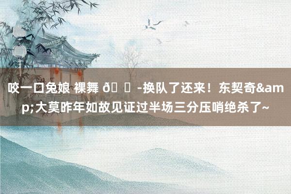 咬一口兔娘 裸舞 😭换队了还来！东契奇&大莫昨年如故见证过半场三分压哨绝杀了~
