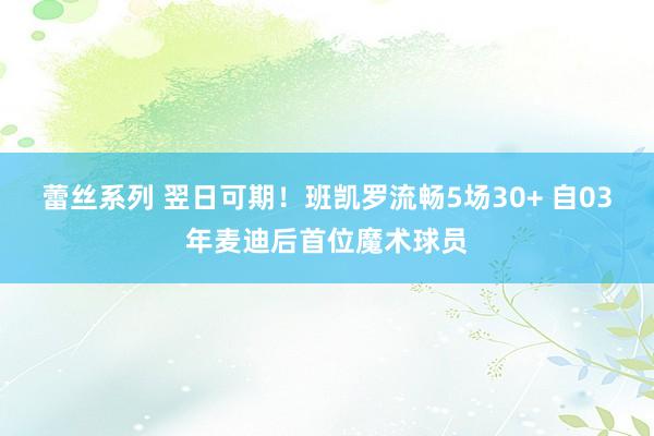 蕾丝系列 翌日可期！班凯罗流畅5场30+ 自03年麦迪后首位魔术球员