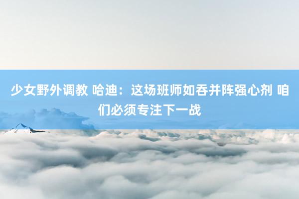 少女野外调教 哈迪：这场班师如吞并阵强心剂 咱们必须专注下一战