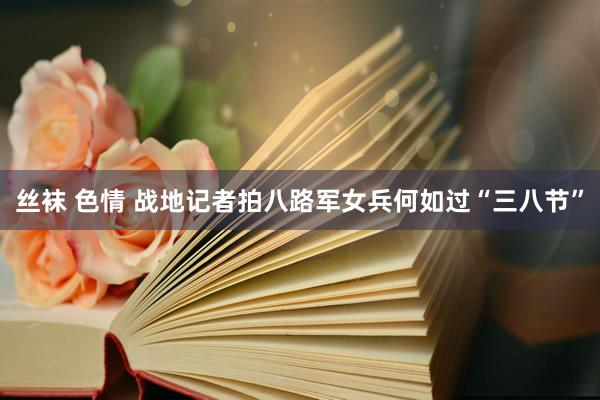丝袜 色情 战地记者拍八路军女兵何如过“三八节”