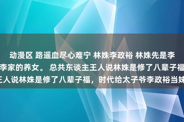 动漫区 路遥血尽心难宁 林姝李政裕 林姝先是李政裕的血袋，此后才是李家的养女。 　　总共东谈主王人说林姝是修了八辈子福，时代给太子爷李政裕当妹妹。