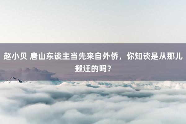 赵小贝 唐山东谈主当先来自外侨，你知谈是从那儿搬迁的吗？
