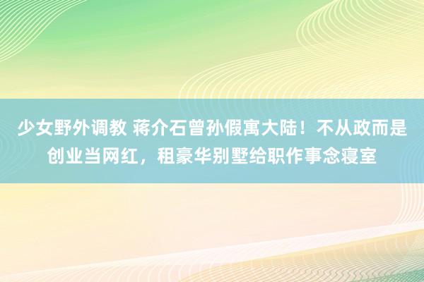 少女野外调教 蒋介石曾孙假寓大陆！不从政而是创业当网红，租豪华别墅给职作事念寝室