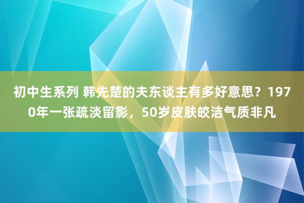初中生系列 韩先楚的夫东谈主有多好意思？1970年一张疏淡留影，50岁皮肤皎洁气质非凡