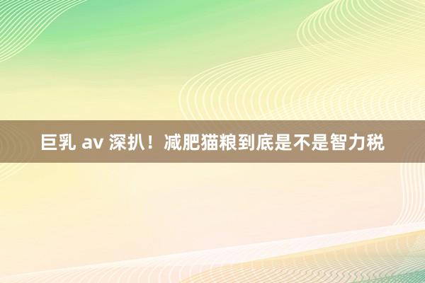 巨乳 av 深扒!减肥猫粮到底是不是智力税