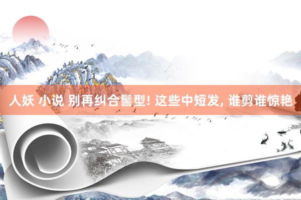 人妖 小说 别再纠合髻型! 这些中短发， 谁剪谁惊艳
