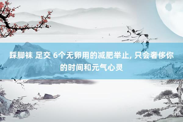 踩脚袜 足交 6个无卵用的减肥举止， 只会奢侈你的时间和元气心灵