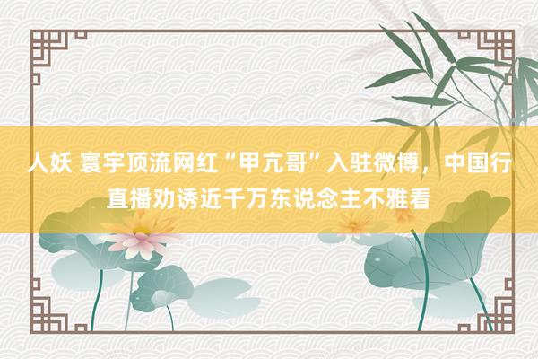 人妖 寰宇顶流网红“甲亢哥”入驻微博，中国行直播劝诱近千万东说念主不雅看