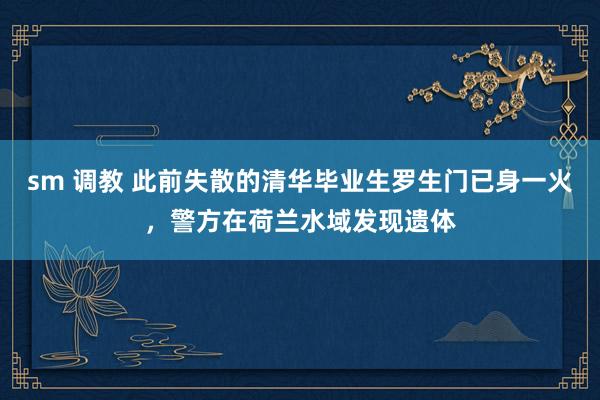 sm 调教 此前失散的清华毕业生罗生门已身一火，警方在荷兰水域发现遗体