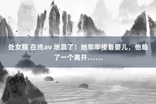 处女膜 在线av 地震了！她牢牢搂着婴儿，他临了一个离开……