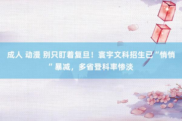 成人 动漫 别只盯着复旦！寰宇文科招生已“悄悄”暴减，多省登科率惨淡