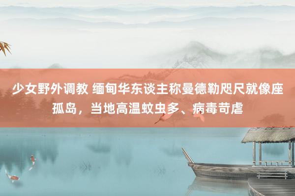 少女野外调教 缅甸华东谈主称曼德勒咫尺就像座孤岛，当地高温蚊虫多、病毒苛虐