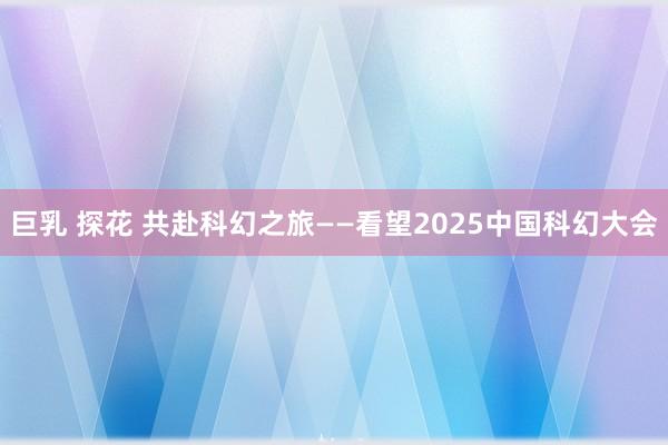 巨乳 探花 共赴科幻之旅——看望2025中国科幻大会