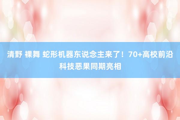 清野 裸舞 蛇形机器东说念主来了！70+高校前沿科技恶果同期亮相